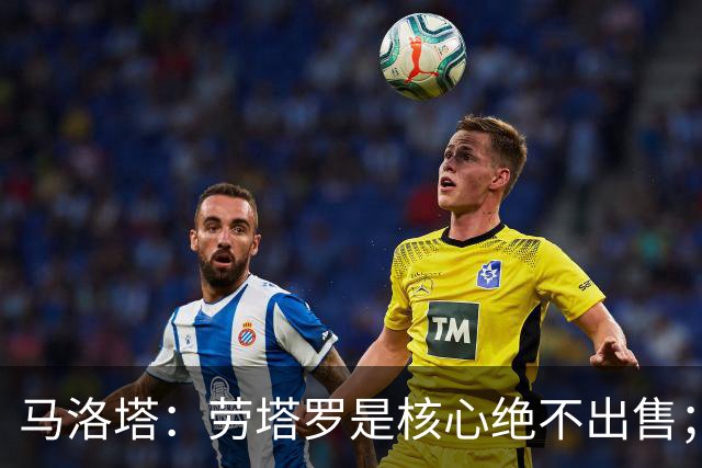 马洛塔：劳塔罗是核心绝不出售；愿意引进新前锋